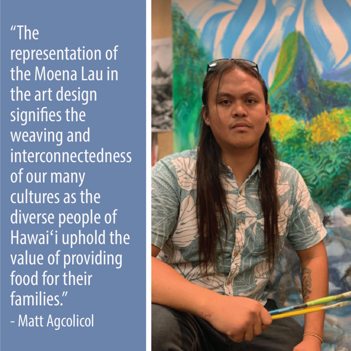 The representation of the Moena Lau in the art design signifies the weaving and interconnectedness of our many cultures as the diverse people of Hawai'i uphold the value of providing food for their families.  -Matt Agcolicol