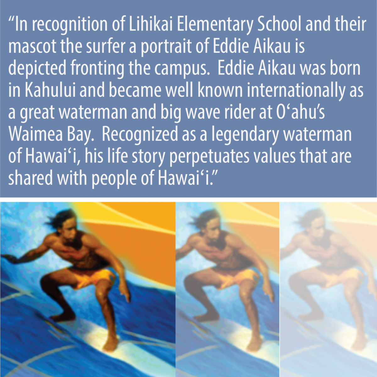 In recognition of Lihikai Elementary School and their mascot the surfer a portrait of Eddie Aikau is depicted fronting the campus.  Eddi Aikau was bork in Kahului and became well known internationally as a great waterman and big wave rider at O'ahu's Waimea Bay.  Recognized as a legendary waterman of Hawai'i, his life story perpetuates values that are shared with people of Hawai'i.